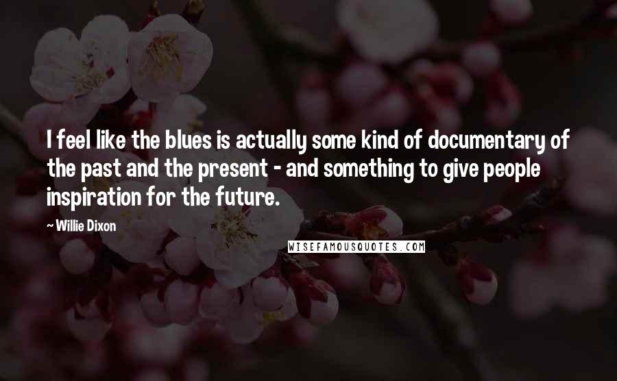 Willie Dixon Quotes: I feel like the blues is actually some kind of documentary of the past and the present - and something to give people inspiration for the future.