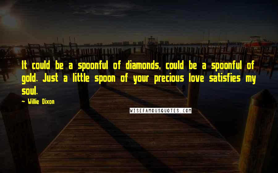 Willie Dixon Quotes: It could be a spoonful of diamonds, could be a spoonful of gold. Just a little spoon of your precious love satisfies my soul.