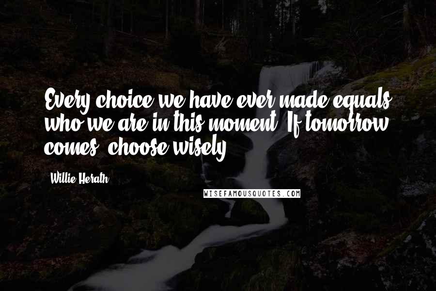 Willie Herath Quotes: Every choice we have ever made equals who we are in this moment. If tomorrow comes, choose wisely.