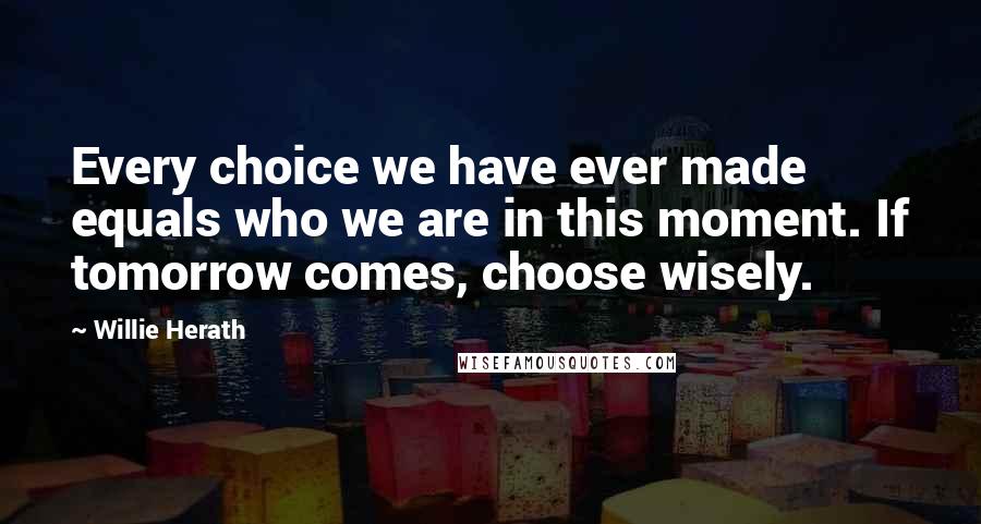 Willie Herath Quotes: Every choice we have ever made equals who we are in this moment. If tomorrow comes, choose wisely.