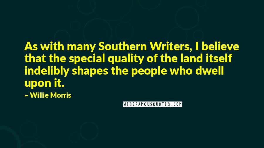 Willie Morris Quotes: As with many Southern Writers, I believe that the special quality of the land itself indelibly shapes the people who dwell upon it.