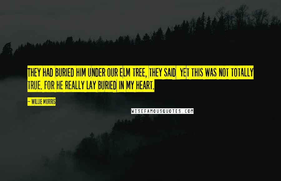 Willie Morris Quotes: They had buried him under our elm tree, they said  yet this was not totally true. For he really lay buried in my heart.