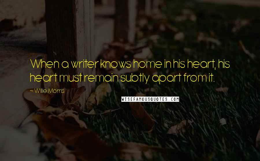Willie Morris Quotes: When a writer knows home in his heart, his heart must remain subtly apart from it.