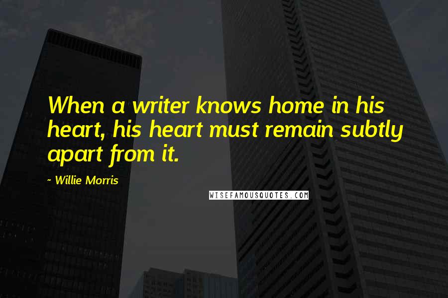 Willie Morris Quotes: When a writer knows home in his heart, his heart must remain subtly apart from it.