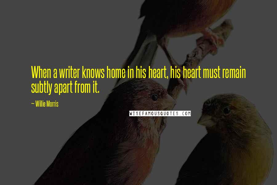 Willie Morris Quotes: When a writer knows home in his heart, his heart must remain subtly apart from it.