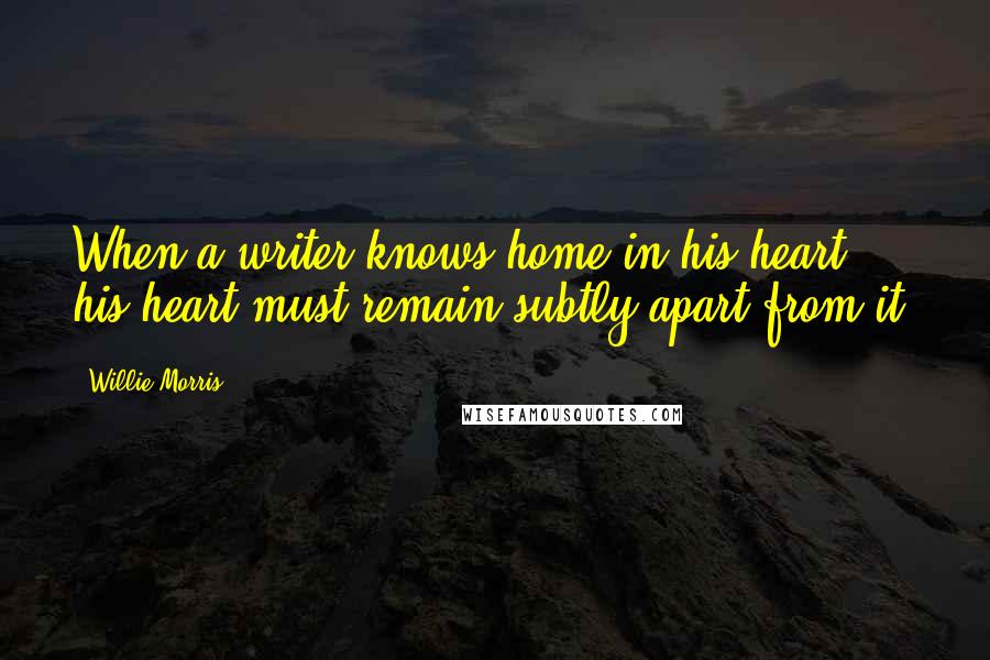 Willie Morris Quotes: When a writer knows home in his heart, his heart must remain subtly apart from it.