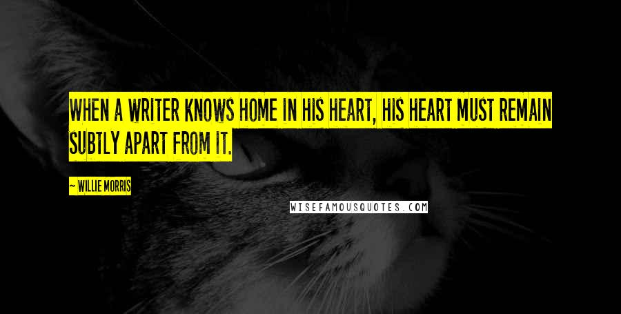 Willie Morris Quotes: When a writer knows home in his heart, his heart must remain subtly apart from it.