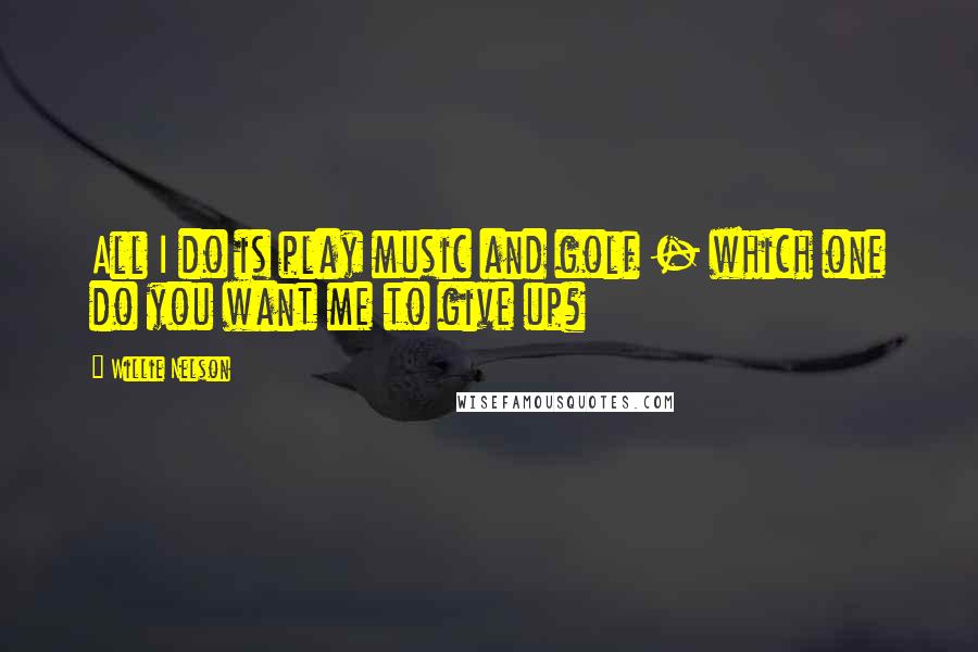 Willie Nelson Quotes: All I do is play music and golf - which one do you want me to give up?