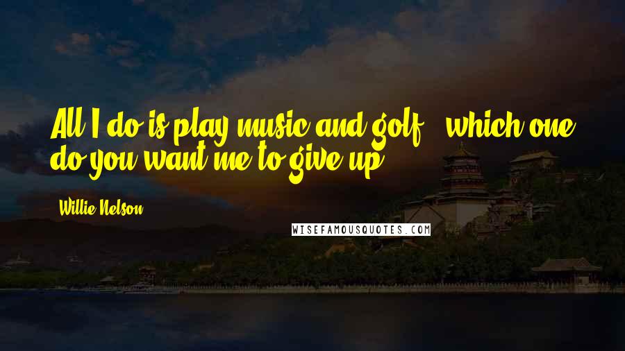 Willie Nelson Quotes: All I do is play music and golf - which one do you want me to give up?