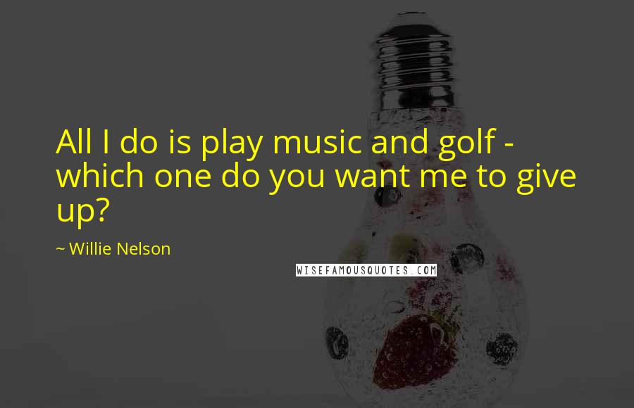 Willie Nelson Quotes: All I do is play music and golf - which one do you want me to give up?