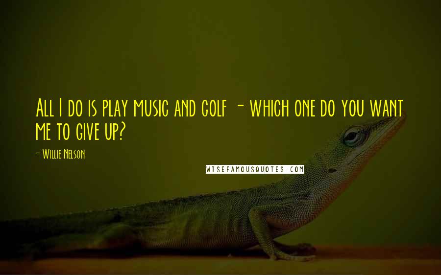 Willie Nelson Quotes: All I do is play music and golf - which one do you want me to give up?