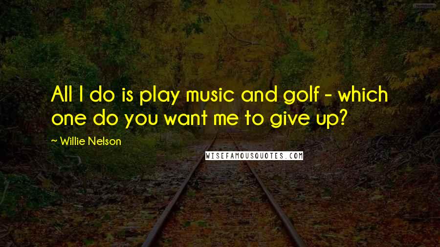 Willie Nelson Quotes: All I do is play music and golf - which one do you want me to give up?