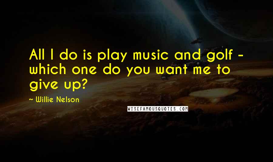 Willie Nelson Quotes: All I do is play music and golf - which one do you want me to give up?