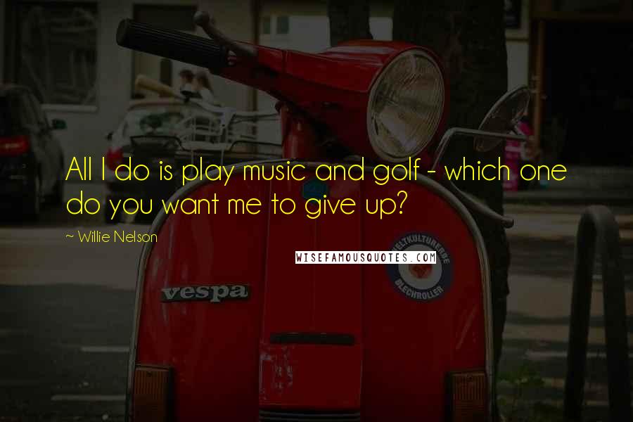 Willie Nelson Quotes: All I do is play music and golf - which one do you want me to give up?