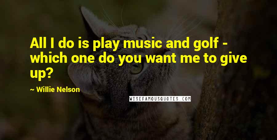 Willie Nelson Quotes: All I do is play music and golf - which one do you want me to give up?