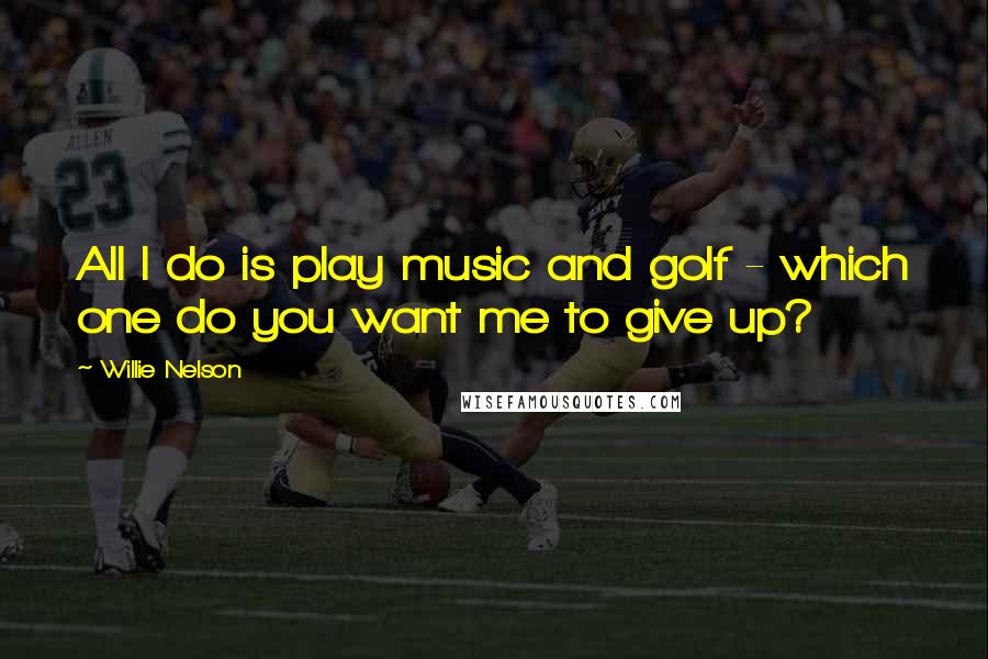 Willie Nelson Quotes: All I do is play music and golf - which one do you want me to give up?