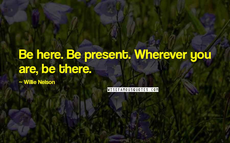 Willie Nelson Quotes: Be here. Be present. Wherever you are, be there.