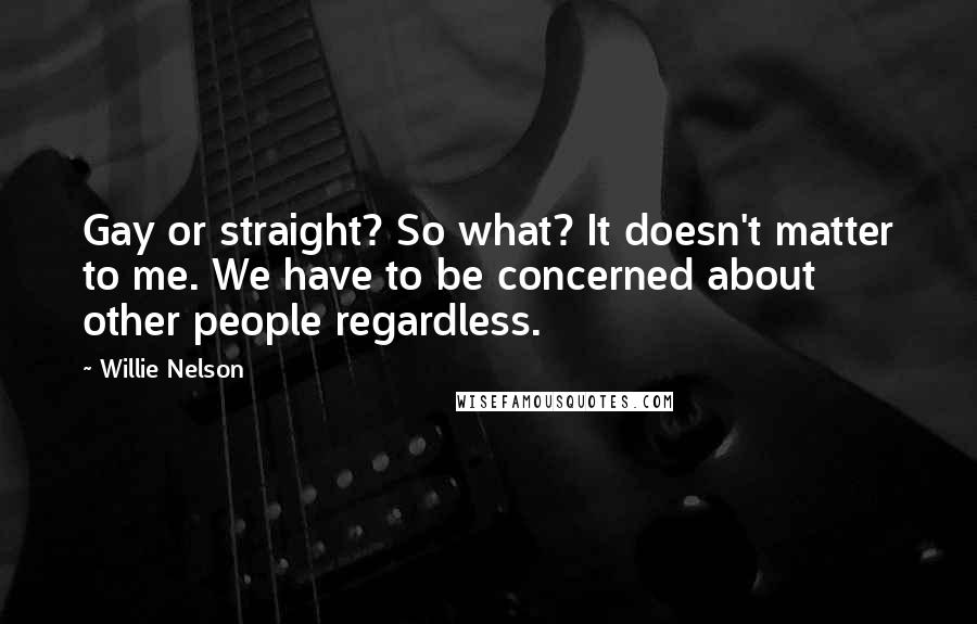 Willie Nelson Quotes: Gay or straight? So what? It doesn't matter to me. We have to be concerned about other people regardless.