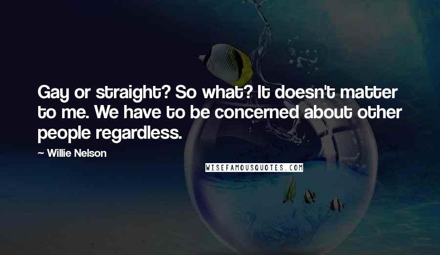 Willie Nelson Quotes: Gay or straight? So what? It doesn't matter to me. We have to be concerned about other people regardless.