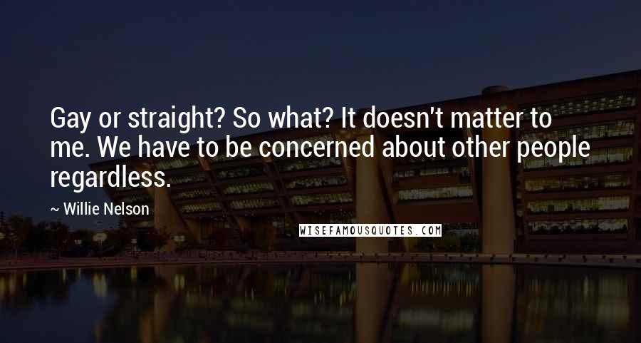 Willie Nelson Quotes: Gay or straight? So what? It doesn't matter to me. We have to be concerned about other people regardless.