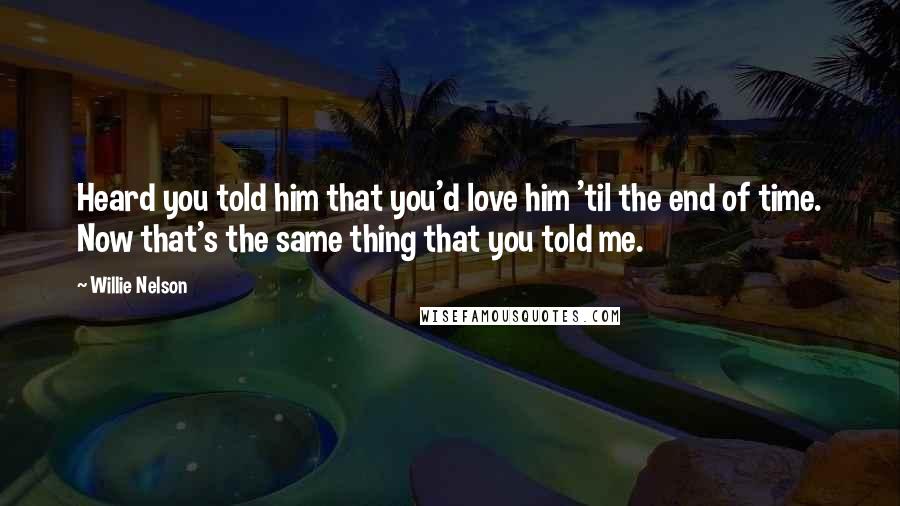 Willie Nelson Quotes: Heard you told him that you'd love him 'til the end of time. Now that's the same thing that you told me.