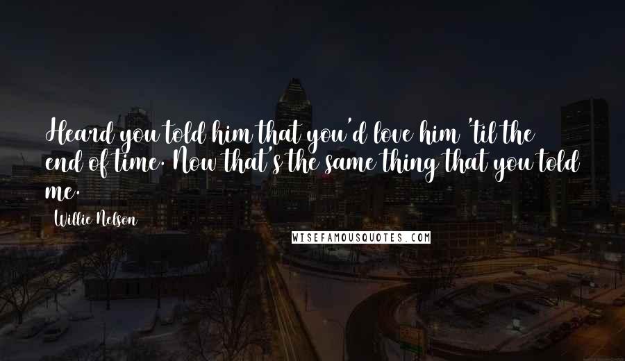 Willie Nelson Quotes: Heard you told him that you'd love him 'til the end of time. Now that's the same thing that you told me.