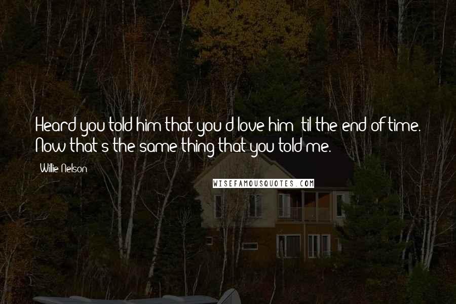 Willie Nelson Quotes: Heard you told him that you'd love him 'til the end of time. Now that's the same thing that you told me.