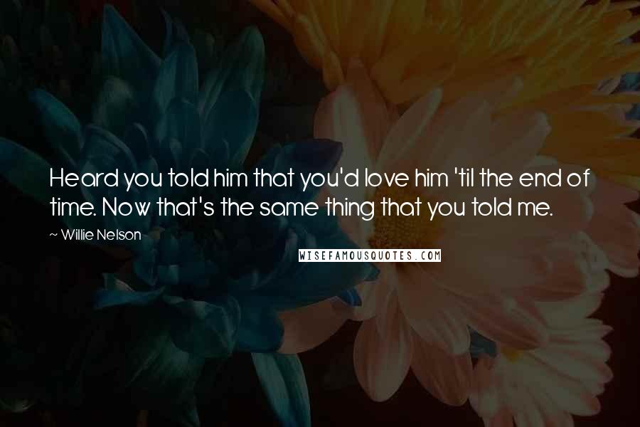 Willie Nelson Quotes: Heard you told him that you'd love him 'til the end of time. Now that's the same thing that you told me.