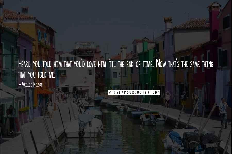 Willie Nelson Quotes: Heard you told him that you'd love him 'til the end of time. Now that's the same thing that you told me.