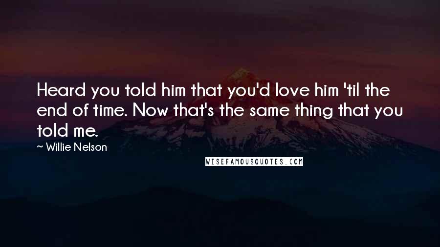 Willie Nelson Quotes: Heard you told him that you'd love him 'til the end of time. Now that's the same thing that you told me.
