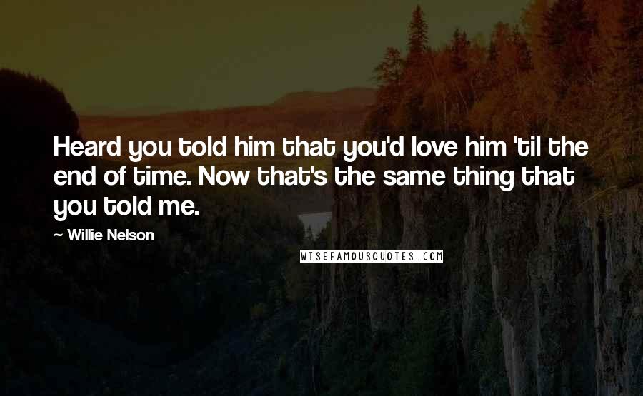 Willie Nelson Quotes: Heard you told him that you'd love him 'til the end of time. Now that's the same thing that you told me.