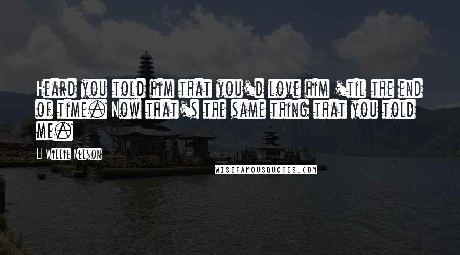 Willie Nelson Quotes: Heard you told him that you'd love him 'til the end of time. Now that's the same thing that you told me.