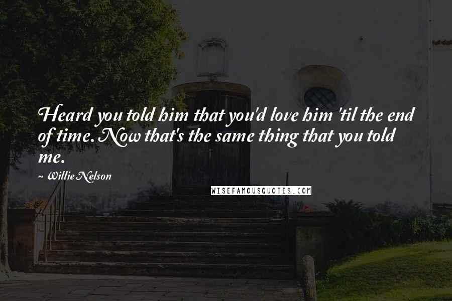 Willie Nelson Quotes: Heard you told him that you'd love him 'til the end of time. Now that's the same thing that you told me.