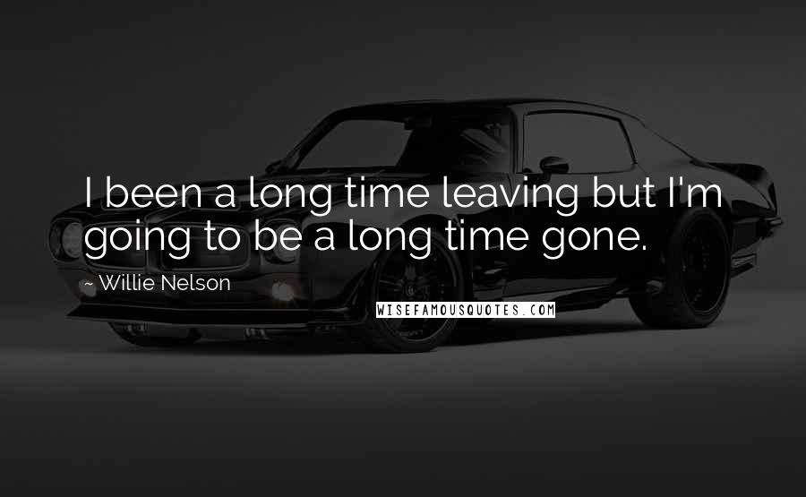 Willie Nelson Quotes: I been a long time leaving but I'm going to be a long time gone.