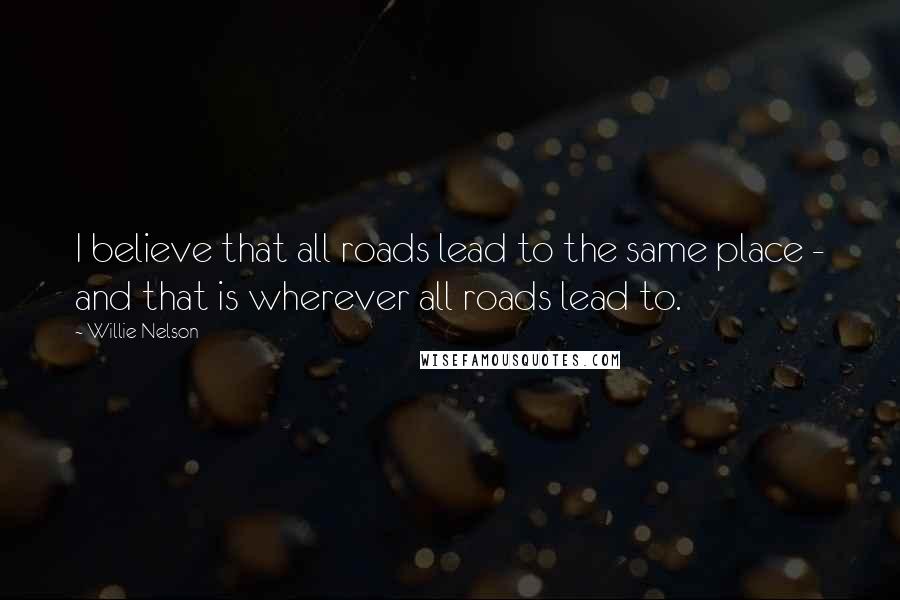 Willie Nelson Quotes: I believe that all roads lead to the same place - and that is wherever all roads lead to.