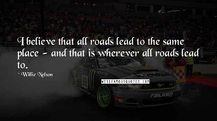 Willie Nelson Quotes: I believe that all roads lead to the same place - and that is wherever all roads lead to.