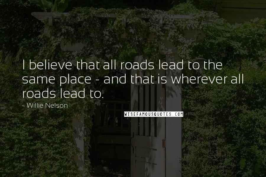 Willie Nelson Quotes: I believe that all roads lead to the same place - and that is wherever all roads lead to.