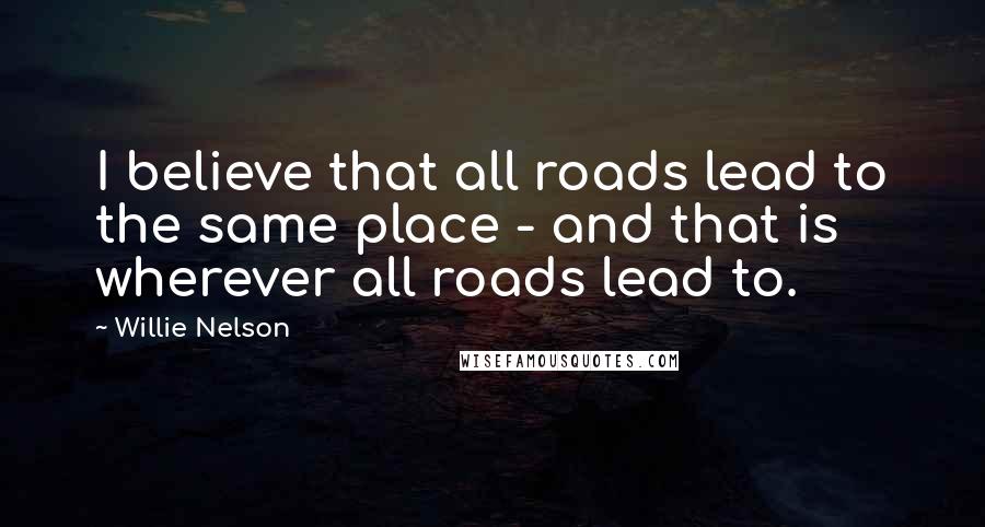 Willie Nelson Quotes: I believe that all roads lead to the same place - and that is wherever all roads lead to.