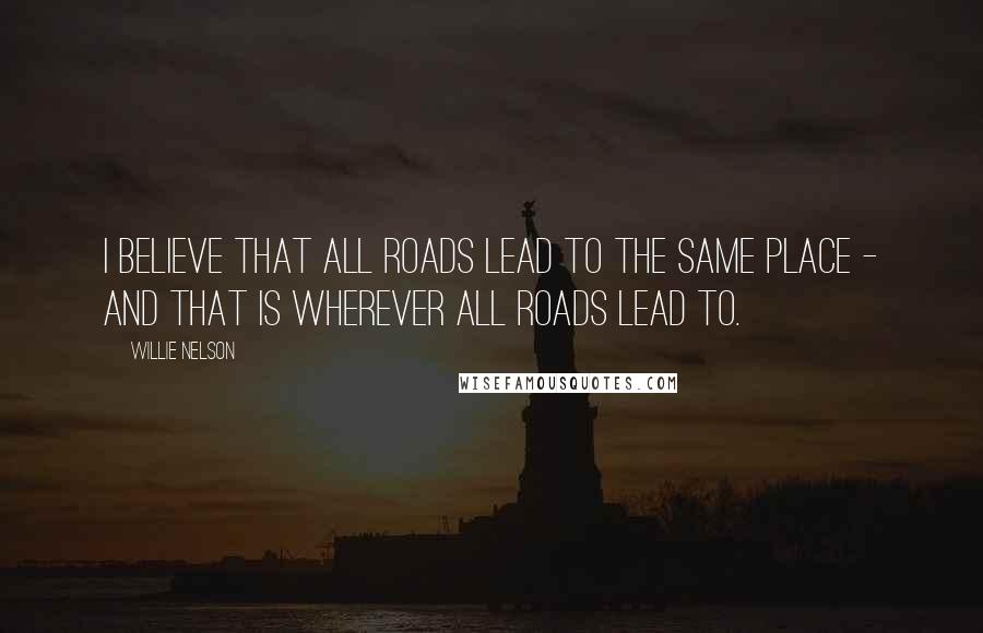 Willie Nelson Quotes: I believe that all roads lead to the same place - and that is wherever all roads lead to.