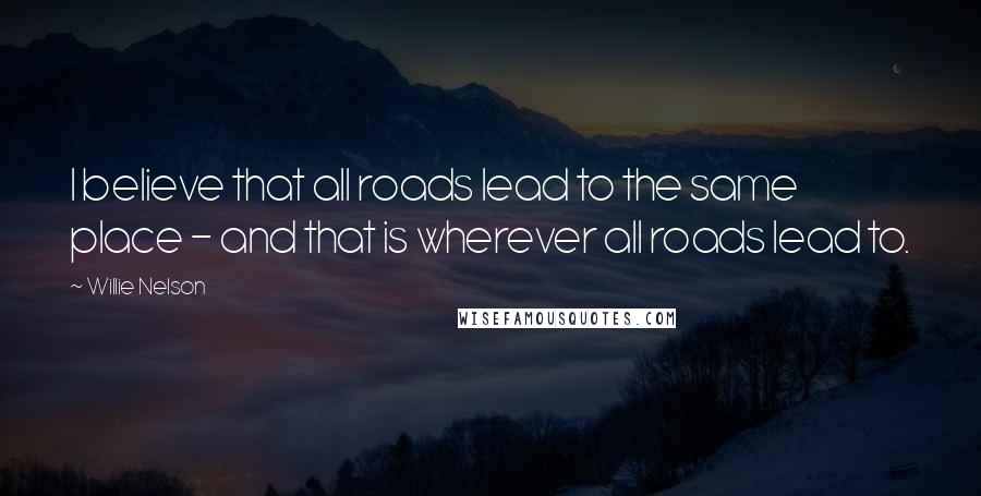 Willie Nelson Quotes: I believe that all roads lead to the same place - and that is wherever all roads lead to.