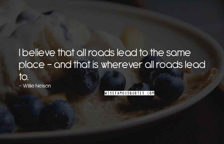 Willie Nelson Quotes: I believe that all roads lead to the same place - and that is wherever all roads lead to.