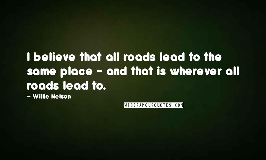 Willie Nelson Quotes: I believe that all roads lead to the same place - and that is wherever all roads lead to.