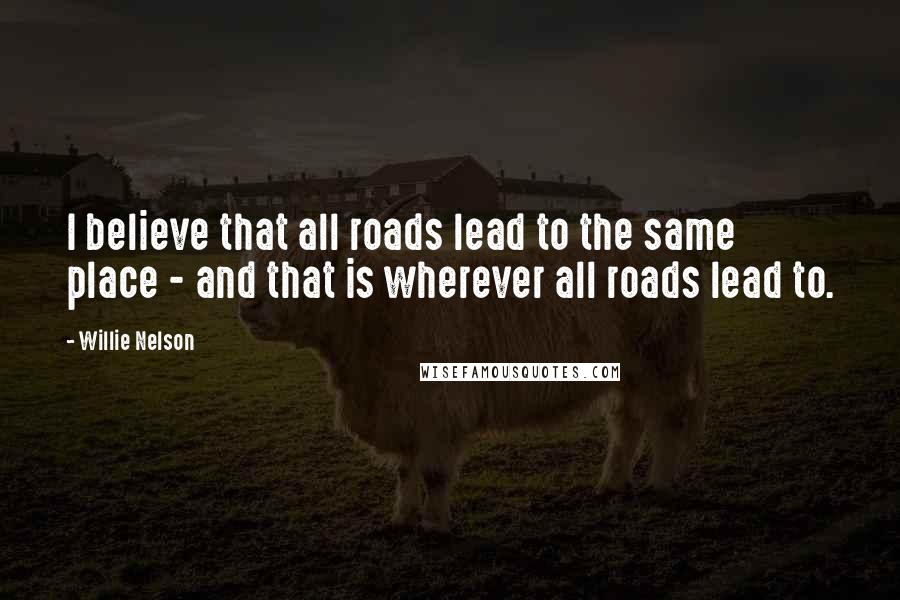 Willie Nelson Quotes: I believe that all roads lead to the same place - and that is wherever all roads lead to.