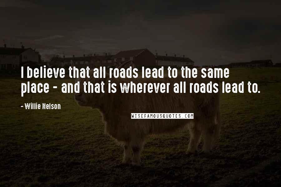 Willie Nelson Quotes: I believe that all roads lead to the same place - and that is wherever all roads lead to.