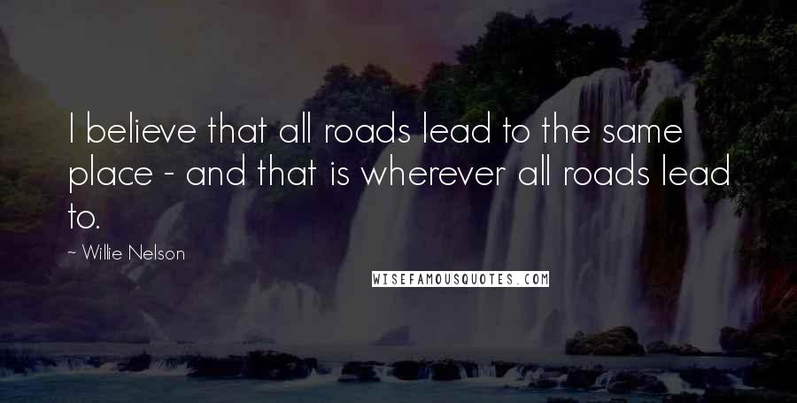 Willie Nelson Quotes: I believe that all roads lead to the same place - and that is wherever all roads lead to.