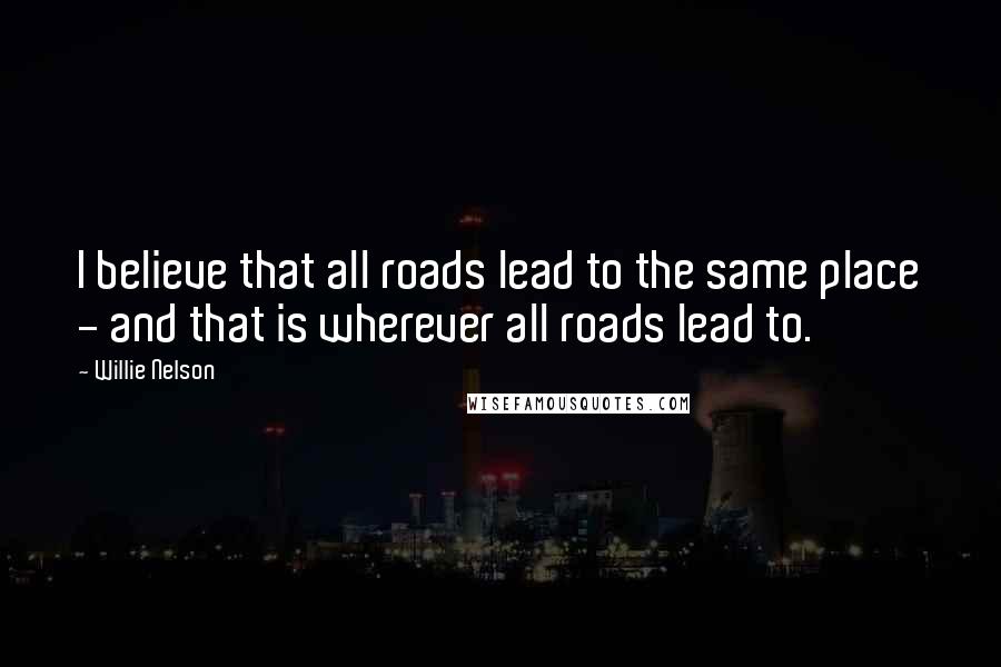 Willie Nelson Quotes: I believe that all roads lead to the same place - and that is wherever all roads lead to.