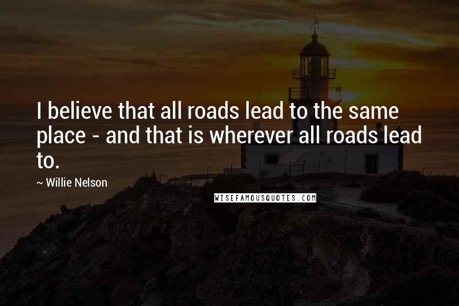 Willie Nelson Quotes: I believe that all roads lead to the same place - and that is wherever all roads lead to.