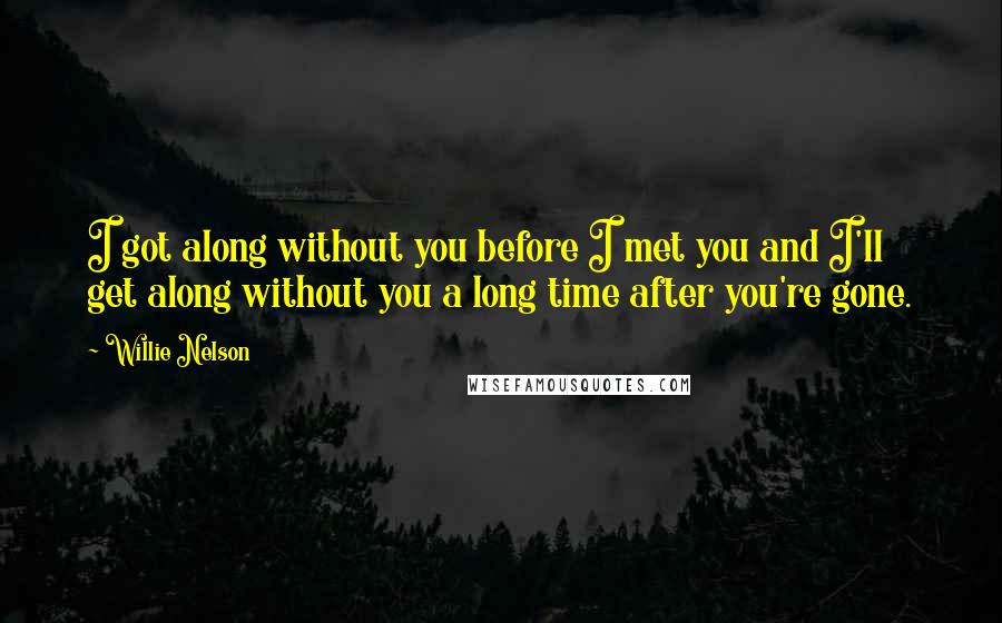 Willie Nelson Quotes: I got along without you before I met you and I'll get along without you a long time after you're gone.