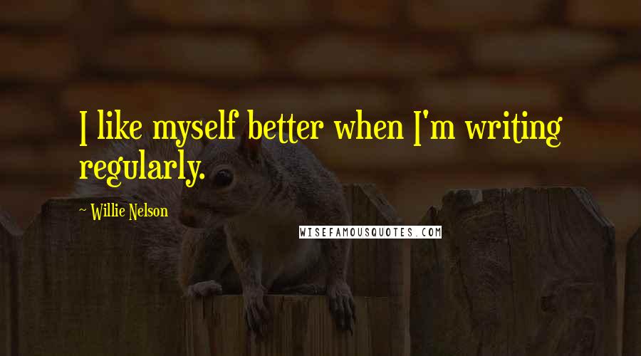 Willie Nelson Quotes: I like myself better when I'm writing regularly.