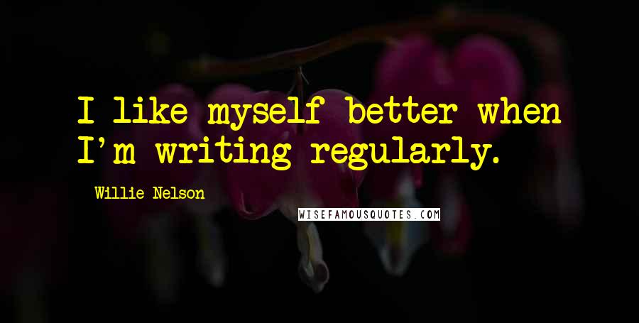 Willie Nelson Quotes: I like myself better when I'm writing regularly.